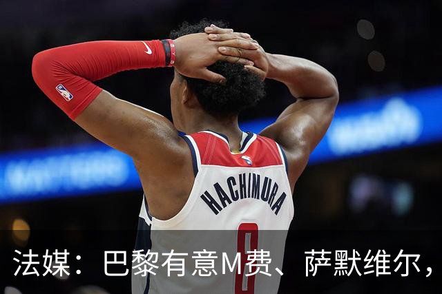 法媒：巴黎有意M费、萨默维尔，西汉姆为两人要价合计1.3亿欧元